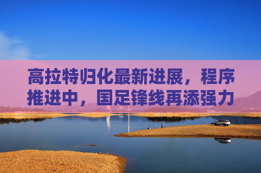 高拉特归化最新进展,程序推进中,国足锋线再添强力援引期待,高拉特归化程序推进,国足锋线再添强力援期待