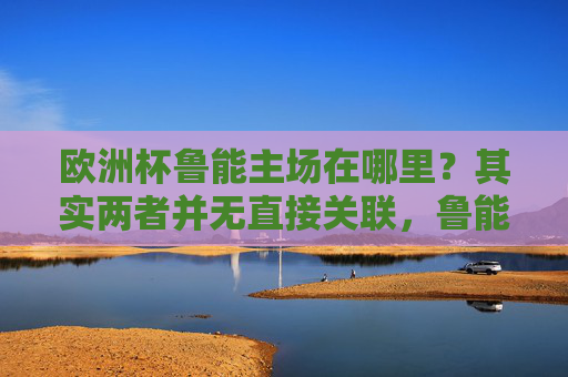 欧洲杯鲁能主场在哪里？其实两者并无直接关联，鲁能主场在济南奥体中心，欧洲杯与鲁能主场无直接关联，鲁能主场在济南奥体中心