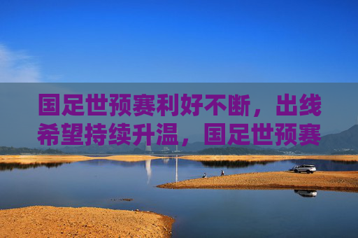 国足世预赛利好不断，出线希望持续升温，国足世预赛利好不断 出线希望持续升温