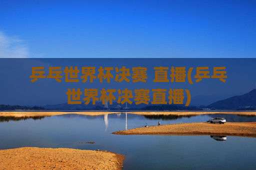 乒乓世界杯决赛 直播(乒乓世界杯决赛直播)