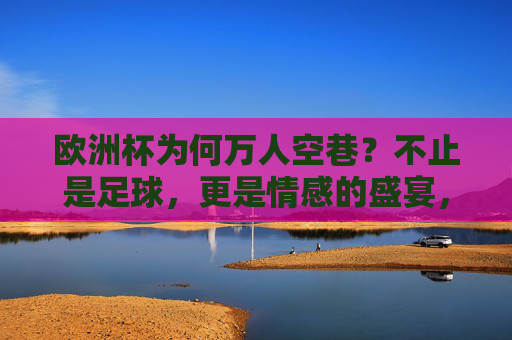 欧洲杯为何万人空巷?不止是足球,更是情感的盛宴,欧洲杯万人空巷,不止足球,更是情感盛宴
