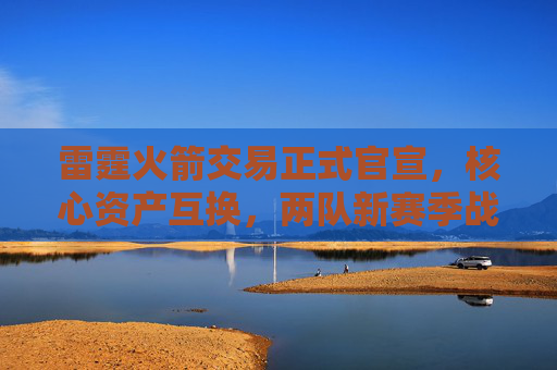 雷霆火箭交易正式官宣,核心资产互换,两队新赛季战略定位迎巨变,雷霆火箭官宣核心资产互换 新赛季战略定位迎巨变