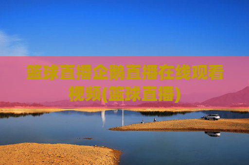 篮球直播企鹅直播在线观看视频(篮球直播)