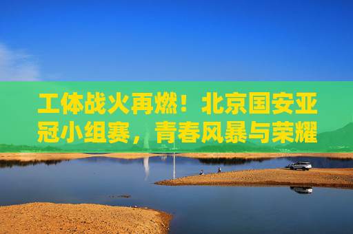工体战火再燃！北京国安亚冠小组赛，青春风暴与荣耀梦想，工体战火再燃！北京国安亚冠小组赛青春风暴逐荣耀梦