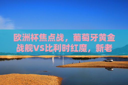 欧洲杯焦点战，葡萄牙黄金战舰VS比利时红魔，新老巨星的宿命对决，欧洲杯焦点战，葡萄牙黄金战舰VS比利时红魔，新老巨星宿命对决