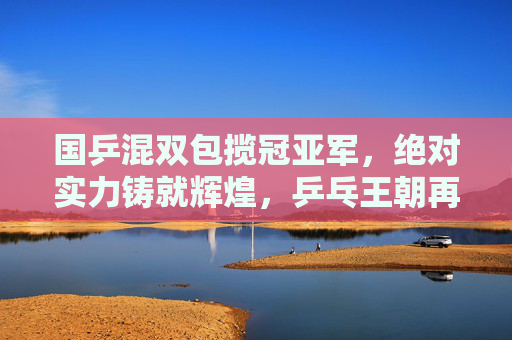 国乒混双包揽冠亚军,绝对实力铸就辉煌,乒乓王朝再添华章,国乒混双包揽冠亚军 乒乓王朝再添华章