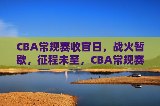 CBA常规赛收官日,战火暂歇,征程未至,CBA常规赛收官日,战火暂歇,征程未至