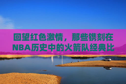 回望红色激情，那些镌刻在NBA历史中的火箭队经典比赛录像，红色激情，火箭队NBA历史经典回望