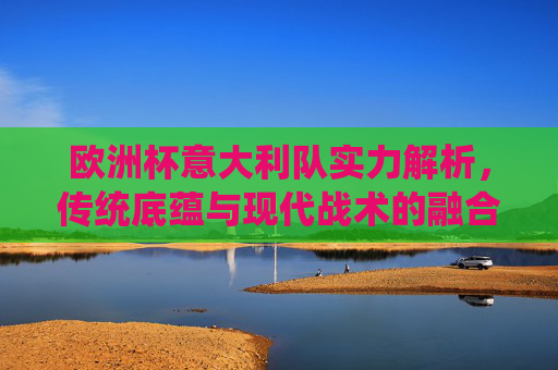 欧洲杯意大利队实力解析,传统底蕴与现代战术的融合,欧洲杯意大利队实力解析,传统底蕴与现代战术的融合