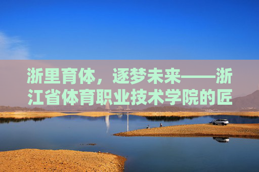 浙里育体,逐梦未来——浙江省体育职业技术学院的匠心育人之路,浙江省体育职业技术学院,匠心育体逐梦之路
