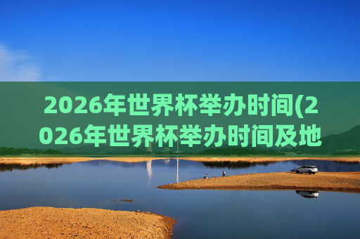 2026年世界杯举办时间(2026年世界杯举办时间及地点)