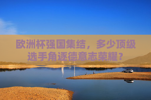 欧洲杯强国集结,多少顶级选手角逐德意志荣耀?