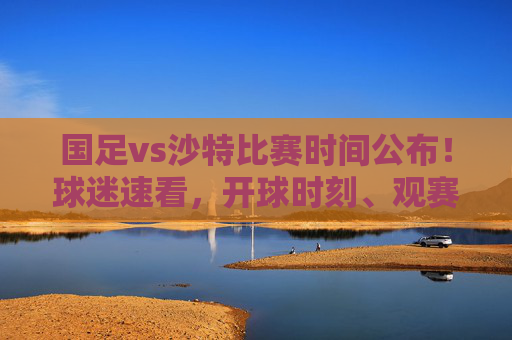 国足vs沙特比赛时间公布！球迷速看，开球时刻、观赛指南及赛事前瞻，国足vs沙特比赛时间公布！开球时刻、观赛指南及赛事前瞻