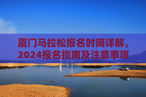 厦门马拉松报名时间详解,2024报名指南及注意事项,厦门马拉松2024报名详解及指南