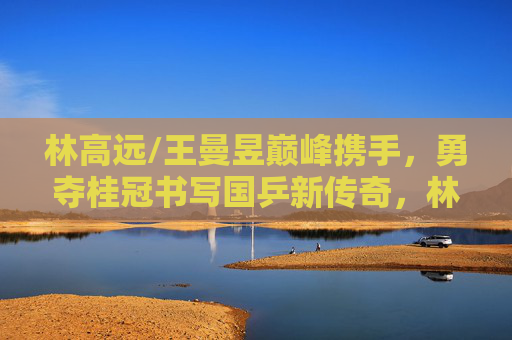林高远/王曼昱巅峰携手,勇夺桂冠书写国乒新传奇,林高远王曼昱巅峰携手勇夺桂冠 书写国乒新传奇