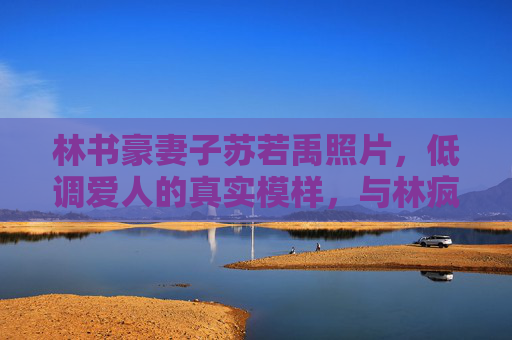 林书豪妻子苏若禹照片,低调爱人的真实模样,与林疯狂的温情日常,林书豪妻子苏若禹,低调爱人的真实模样与温情日常