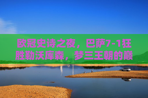 欧冠史诗之夜，巴萨7-1狂胜勒沃库森，梦三王朝的巅峰绽放，欧冠史诗之夜，巴萨7-1狂胜勒沃库森，梦三王朝巅峰绽放