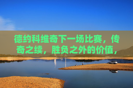 德约科维奇下一场比赛，传奇之续，胜负之外的价值，德约科维奇下一战，传奇续章，胜负之外的价值