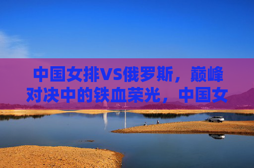 中国女排VS俄罗斯，巅峰对决中的铁血荣光，中国女排VS俄罗斯，巅峰对决的铁血荣光