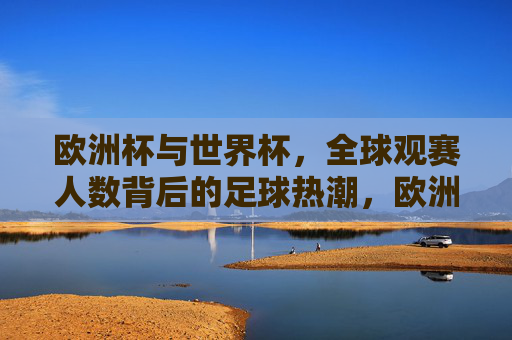 欧洲杯与世界杯,全球观赛人数背后的足球热潮,欧洲杯与世界杯,全球观赛人数背后的足球热潮