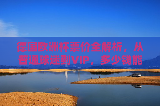 德国欧洲杯票价全解析,从普通球迷到VIP,多少钱能圆梦赛场?德国欧洲杯票价全解析,从普通球迷到VIP,多少钱能圆梦赛场?