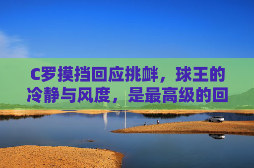 C罗摸挡回应挑衅,球王的冷静与风度,是最高级的回击,C罗摸挡回应挑衅,球王冷静风度显顶级回击