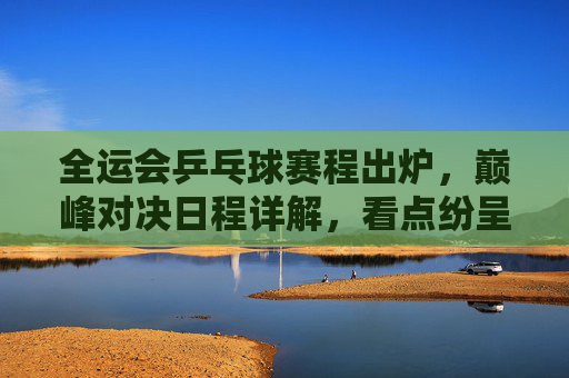 全运会乒乓球赛程出炉，巅峰对决日程详解，看点纷呈，全运会乒乓球赛程出炉，巅峰对决看点纷呈