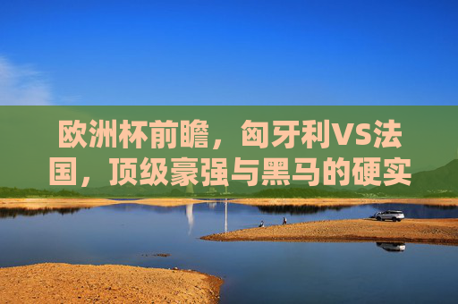 欧洲杯前瞻,匈牙利VS法国,顶级豪强与黑马的硬实力碰撞,欧洲杯前瞻,匈牙利VS法国,顶级豪强与黑马的硬实力碰撞