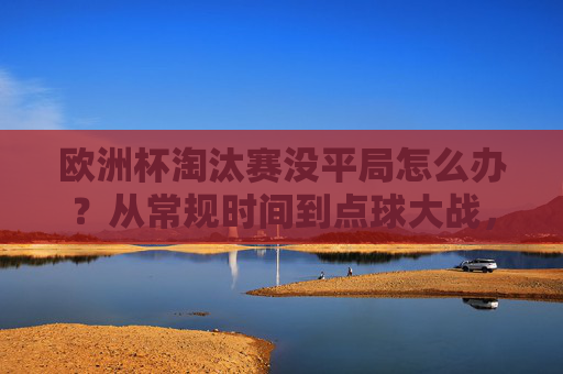 欧洲杯淘汰赛没平局怎么办？从常规时间到点球大战，规则全解析！欧洲杯淘汰赛无平局规则，从常规时间到点球大战全解析