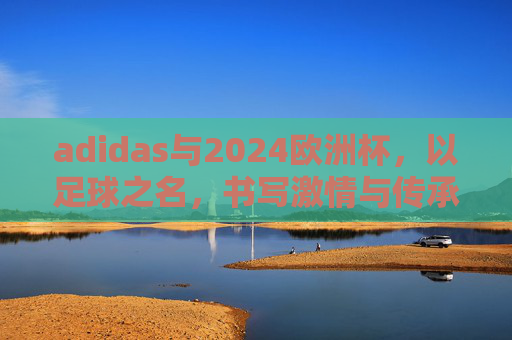 adidas与2024欧洲杯,以足球之名,书写激情与传承的新篇章,adidas与2024欧洲杯,以足球之名,续写激情传承新篇章