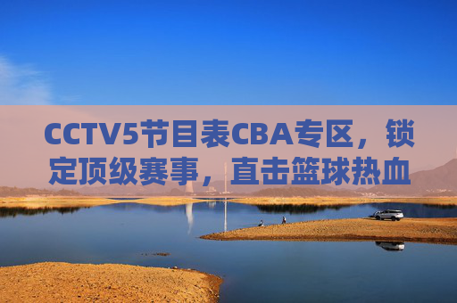 CCTV5节目表CBA专区,锁定顶级赛事,直击篮球热血时刻,CCTV5 CBA专区,锁定顶级赛事,直击篮球热血时刻