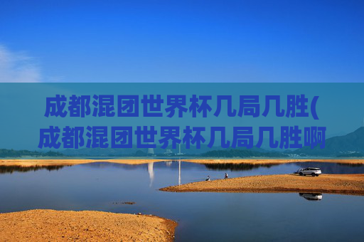 成都混团世界杯几局几胜(成都混团世界杯几局几胜啊)成都混团世界杯赛制，几局几胜