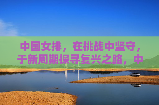 中国女排,在挑战中坚守,于新周期探寻复兴之路,中国女排,挑战中坚守,新周期寻复兴