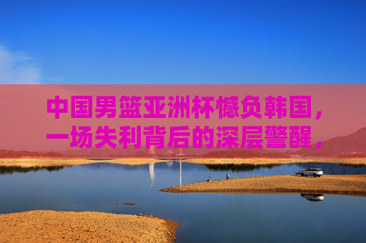 中国男篮亚洲杯憾负韩国,一场失利背后的深层警醒,中国男篮亚洲杯憾负韩国,一场失利的深层警醒