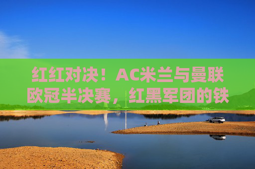红红对决!AC米兰与曼联欧冠半决赛,红黑军团的铁血与红魔的韧性,红红对决!AC米兰与曼联欧冠半决赛,铁血红黑VS韧性红魔