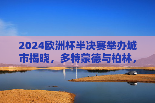 2024欧洲杯半决赛举办城市揭晓，多特蒙德与柏林，足球盛宴再燃激情，2024欧洲杯半决赛，多特蒙德与柏林点燃足球激情