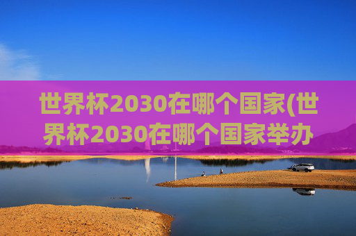 世界杯2030在哪个国家(世界杯2030在哪个国家举办)