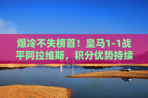 爆冷不失榜首！皇马1-1战平阿拉维斯，积分优势持续领跑西甲，爆冷战平阿拉维斯 皇马不失榜首领跑西甲