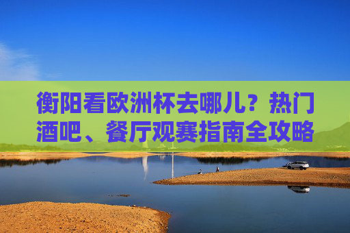 衡阳看欧洲杯去哪儿?热门酒吧、餐厅观赛指南全攻略!衡阳欧洲杯观赛指南,热门酒吧餐厅全攻略
