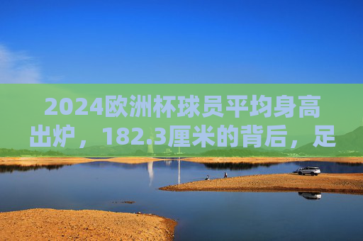 2024欧洲杯球员平均身高出炉，182.3厘米的背后，足球的高度与速度博弈，2024欧洲杯球员平均身高182.3厘米，足球的高度与速度博弈