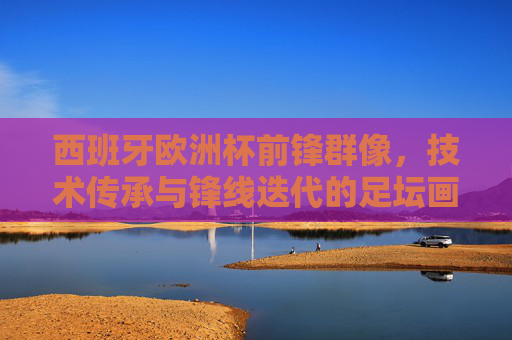 西班牙欧洲杯前锋群像,技术传承与锋线迭代的足坛画卷,西班牙欧洲杯前锋群像,技术传承与锋线迭代的足坛画卷