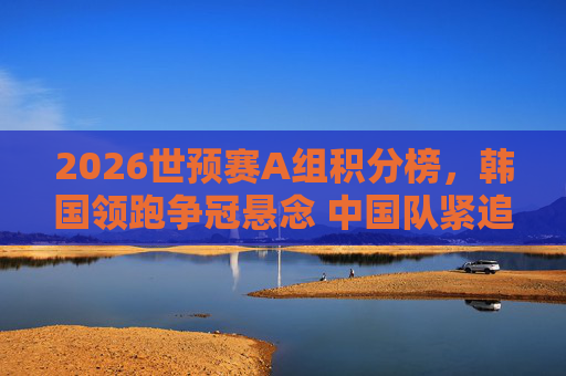 2026世预赛A组积分榜，韩国领跑争冠悬念 中国队紧追出线形势解析，2026世预赛A组，韩国领跑争冠，中国队紧追出线