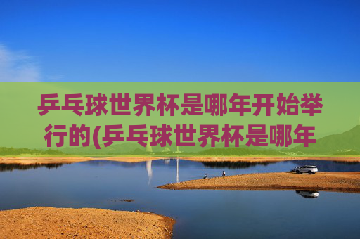 乒乓球世界杯是哪年开始举行的(乒乓球世界杯是哪年开始举行的)
