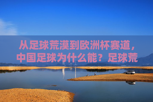 从足球荒漠到欧洲杯赛道，中国足球为什么能？足球荒漠到欧洲杯赛道，中国足球的逆袭密码
