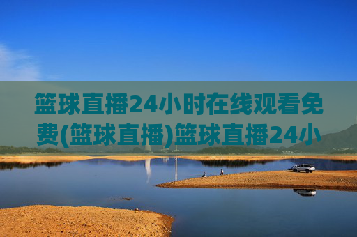 篮球直播24小时在线观看免费(篮球直播)篮球直播24小时免费在线观看