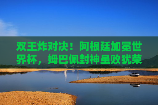 双王炸对决!阿根廷加冕世界杯,姆巴佩封神虽败犹荣,双王炸对决!阿根廷加冕世界杯,姆巴佩封神虽败犹荣