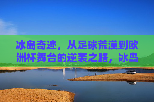 冰岛奇迹，从足球荒漠到欧洲杯舞台的逆袭之路，冰岛足球逆袭，从荒漠到欧洲杯舞台