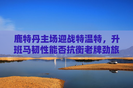 鹿特丹主场迎战特温特，升班马韧性能否抗衡老牌劲旅？鹿特丹主场，升班马韧性挑战特温特老牌劲旅