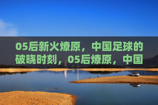 05后新火燎原,中国足球的破晓时刻,05后燎原,中国足球破晓