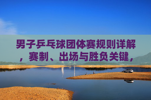 男子乒乓球团体赛规则详解，赛制、出场与胜负关键，男子乒乓球团体赛规则详解，赛制、出场与胜负关键